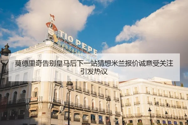 莫德里奇告别皇马后下一站猜想米兰报价诚意受关注引发热议