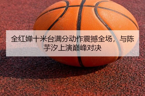 全红婵十米台满分动作震撼全场，与陈芋汐上演巅峰对决