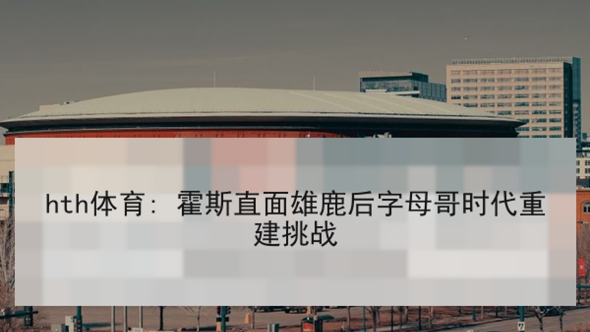 hth体育: 霍斯直面雄鹿后字母哥时代重建挑战