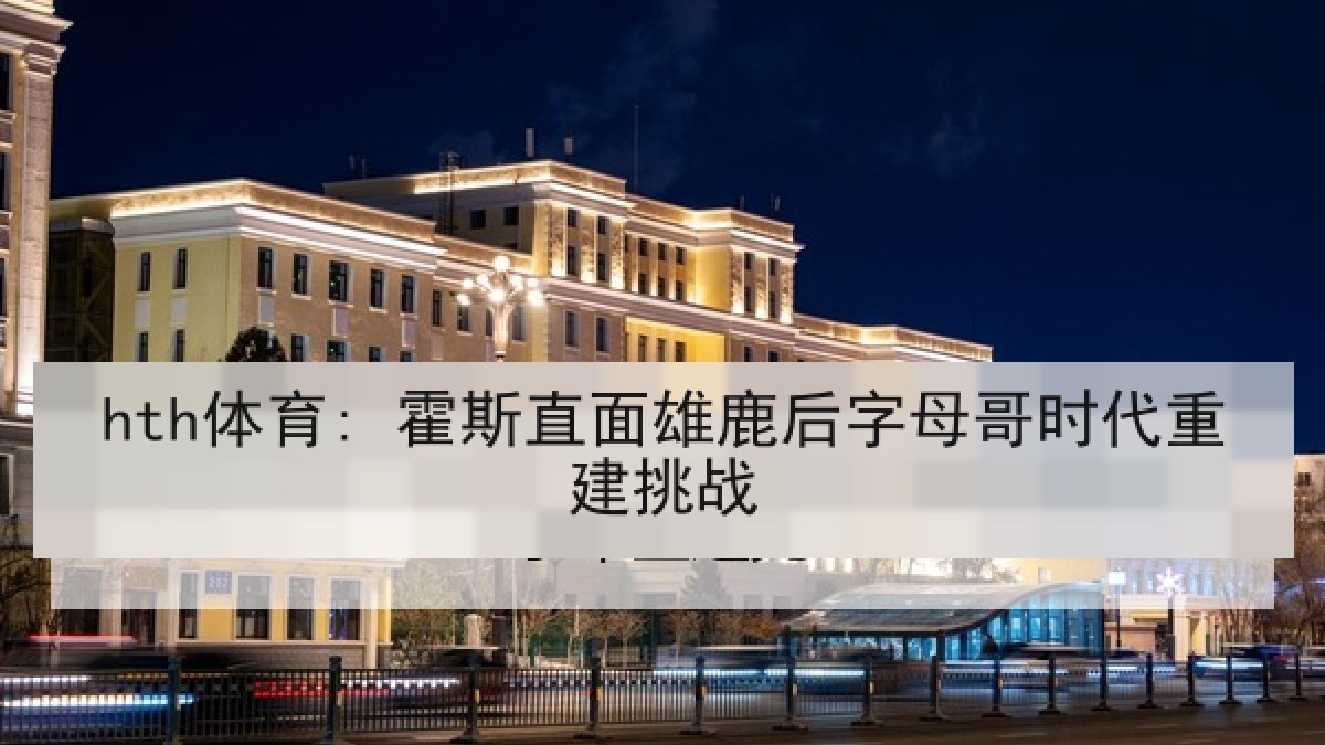 hth体育: 霍斯直面雄鹿后字母哥时代重建挑战