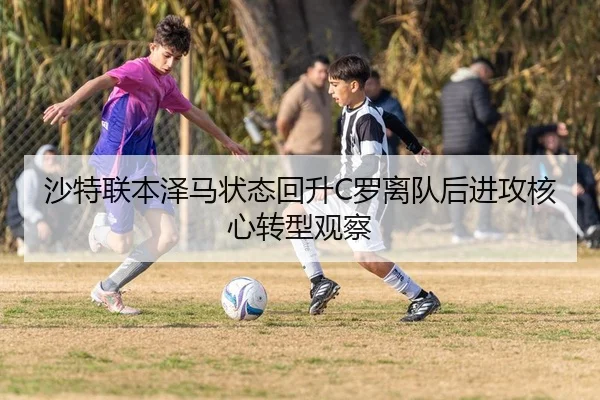 沙特联本泽马状态回升C罗离队后进攻核心转型观察