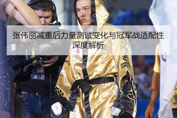张伟丽减重后力量测试变化与冠军战适配性深度解析