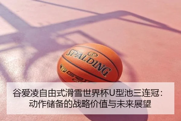 谷爱凌自由式滑雪世界杯U型池三连冠：动作储备的战略价值与未来展望